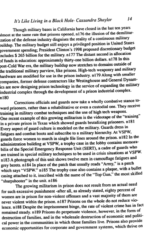 It’s Like Living in a Black Hole- Cassandra Shaylor iz Though military bases in California have closed in the last ten years Jmost a the same rate that prisons opened. 176 the illusion of the demilitar- zation of the defense industry disguises the reality of 2 continuous military wildup. The military budget still enjoys a privileged position in United States sovernment spending; President Clinton’s 1998 proposed discretionary budget ncludes $ 265 billion for the military. n177 The distant second in allocation » funds is education: approximately thirty-one billion dollars. n178 In this post-Cold War era, the military buildup now stretches to domains outside of he traditional military purview, like prisons. High-tech weaponry and military hardware are modified for use in the prison industry. n179 Along with smallet companies, former defense contractors like Westinghouse and General Dynam- cs are now designing prison technology in the service of expanding the military industrial complex through the development of a prison industrial complex. 180 Corrections officials and guards now take a wholly combative stance 10~ ward prisoners, rather than a rehabilitative or even a custodial one. They receive training in military combat techniques and the use of high tech weapons. One recent example of this growing militarism is the videotape of the “training” in a private prison in Texas which showed guards brutalizing prisoners. n181 Every aspect of guard culture is modeled on the military. Guards dress in fatigues and combat boots and subscribe o a military hierarchy. At VSPW, guards force women (o march in single file lines around the prison. n182 In the administration building at VSPW, a trophy case in the lobby contains memora- bilia of the Special Emergency Response Unit (SERT), a cadre of guards who are trained in special military techniques to be used in criis sitvations at VSPW. 1183 A photograph of this unit shows twelve men in camouflage fatigues and grey berets. n184 In place of the patch that usually reads “Army,” is a pach which says “VSPW." nl85 The trophy case also contains a plaque, with a bullet casing attached o it inscribed with the name of the “Top Gun.” the most skilled “sharpshooter" in the unit. n186 ‘The growing militarism in prison does not result from an actual need for such excessive punishment -after al, as already stated, cighty percent of ‘women are in prison for non-violent offenses and a vast majority of them are never violent within the prison. n187 Prisons on the whole do not reduce vio- lence. n188 Despite the imprisonment binge, the rate of violent crime has in fact remained steady. n189 Prisons do perpetuate violence, however, in the form of destruction of families, and in the wholesale destruction of economic and politi- cal power in the communities in which those families live. Prisons also provide economic opportunites for corporate and government systems, which thrive on